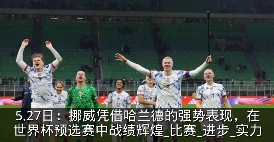 5.27日：挪威凭借哈兰德的强势表现，在世界杯预选赛中战绩辉煌_比赛_进步_实力